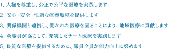 1．人権を尊重し、公正で公平な医療を実践します。2．安心・安全・快適な療養環境を提供します。3．関係機関と連携し、開かれた医療を図ることにより、地域医療に貢献します。4．全職員が協力して、充実したチーム医療を実践します。5．良質な医療を提供するために、職員全員が能力向上に努めます。