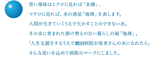 青い球体はミクロに見れば「水滴」、マクロに見れば、水の惑星「地球」を表します。人間が生きていくうえで欠かすことのできない水。その水に育まれた掛け替えのない暮らしの場「地球」。「人生支援をするうえで湯原病院が患者さんの水になれたら」そんな思いを込めて病院のマークにしました。