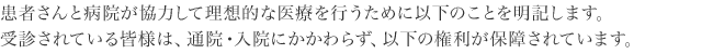 患者さんと病院が協力して理想的な医療を行うために以下のことを明記します。受診されている皆様は、通院・入院にかかわらず、以下の権利が保障されています。