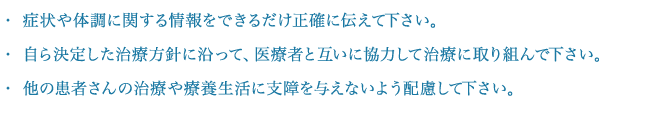 症状や体調に関する情報をできるだけ正確に伝えて下さい。自ら決定した治療方針に沿って、医療者と互いに協力して治療に取り組んで下さい。他の患者さんの治療や療養生活に支障を与えないよう配慮して下さい。