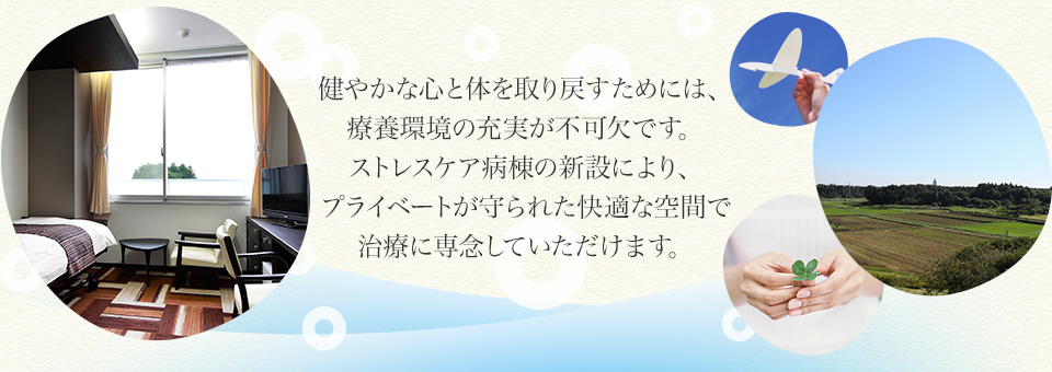 健やかな心と体を取り戻すためには、療養環境の充実が不可欠です。ストレスケア病棟の新設により、プライベートが守られた快適な空間で治療に専念していただけます。